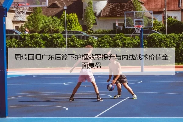 周琦回归广东后篮下护框效率提升与内线战术价值全面复盘 | Kaiyun